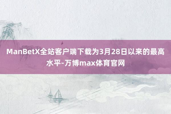 ManBetX全站客户端下载为3月28日以来的最高水平-万博max体育官网