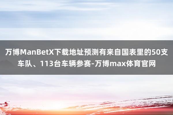 万博ManBetX下载地址预测有来自国表里的50支车队、113台车辆参赛-万博max体育官网