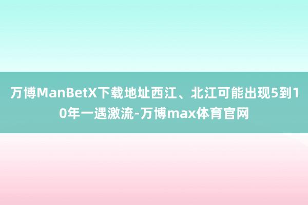 万博ManBetX下载地址西江、北江可能出现5到10年一遇激流-万博max体育官网