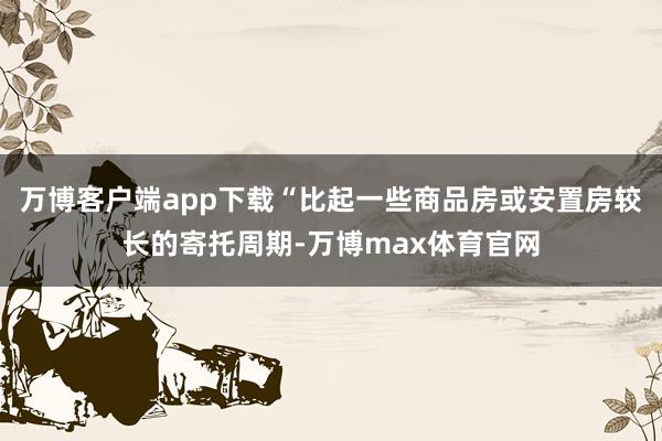 万博客户端app下载“比起一些商品房或安置房较长的寄托周期-万博max体育官网