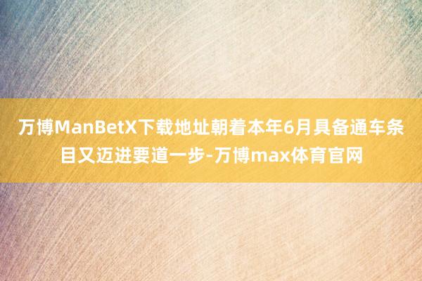 万博ManBetX下载地址朝着本年6月具备通车条目又迈进要道一步-万博max体育官网