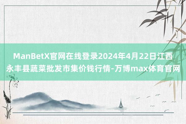 ManBetX官网在线登录2024年4月22日江西永丰县蔬菜批发市集价钱行情-万博max体育官网