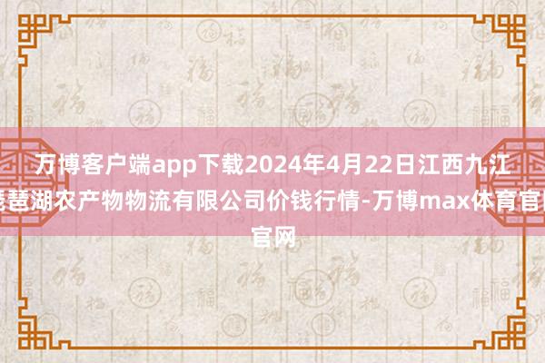 万博客户端app下载2024年4月22日江西九江琵琶湖农产物物流有限公司价钱行情-万博max体育官网