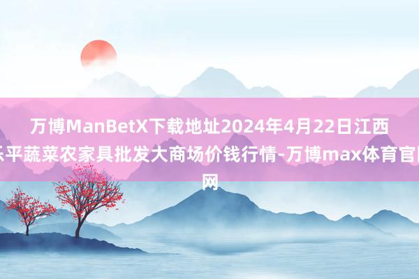 万博ManBetX下载地址2024年4月22日江西乐平蔬菜农家具批发大商场价钱行情-万博max体育官网