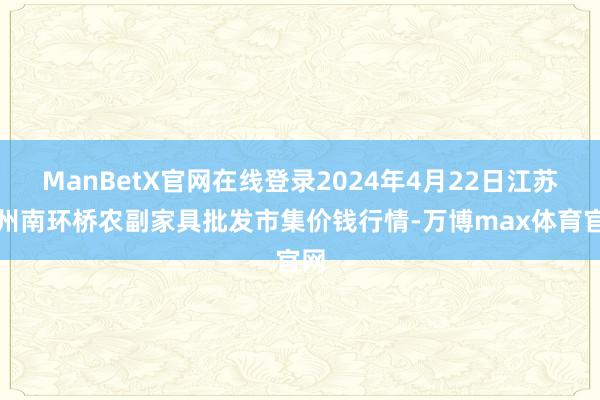 ManBetX官网在线登录2024年4月22日江苏苏州南环桥农副家具批发市集价钱行情-万博max体育官网