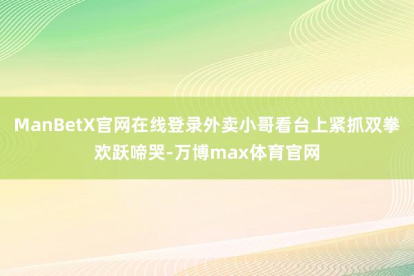 ManBetX官网在线登录外卖小哥看台上紧抓双拳欢跃啼哭-万博max体育官网