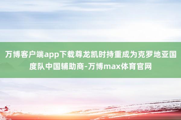 万博客户端app下载尊龙凯时持重成为克罗地亚国度队中国辅助商-万博max体育官网