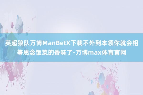 英超狼队万博ManBetX下载不外到本领你就会相等思念饭菜的香味了-万博max体育官网