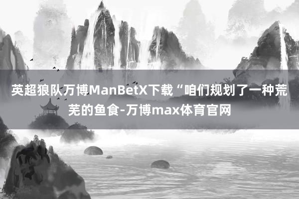 英超狼队万博ManBetX下载“咱们规划了一种荒芜的鱼食-万博max体育官网