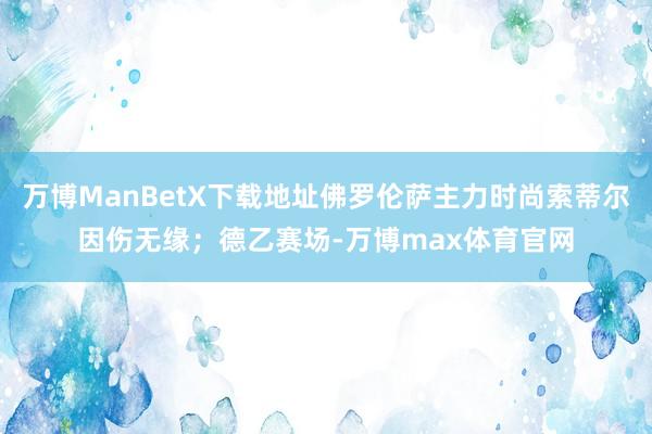 万博ManBetX下载地址佛罗伦萨主力时尚索蒂尔因伤无缘；德乙赛场-万博max体育官网