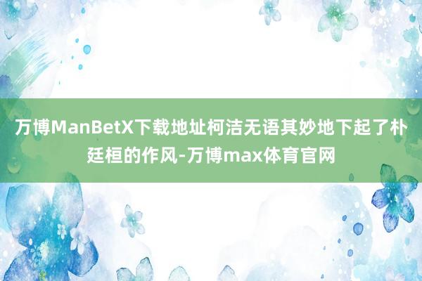 万博ManBetX下载地址柯洁无语其妙地下起了朴廷桓的作风-万博max体育官网