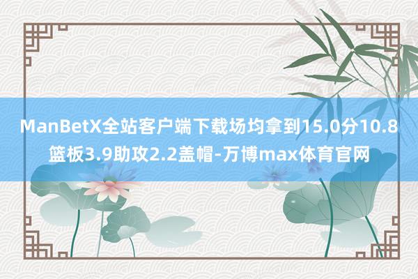 ManBetX全站客户端下载场均拿到15.0分10.8篮板3.9助攻2.2盖帽-万博max体育官网