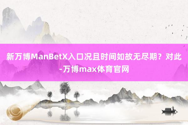 新万博ManBetX入口况且时间如故无尽期？对此-万博max体育官网