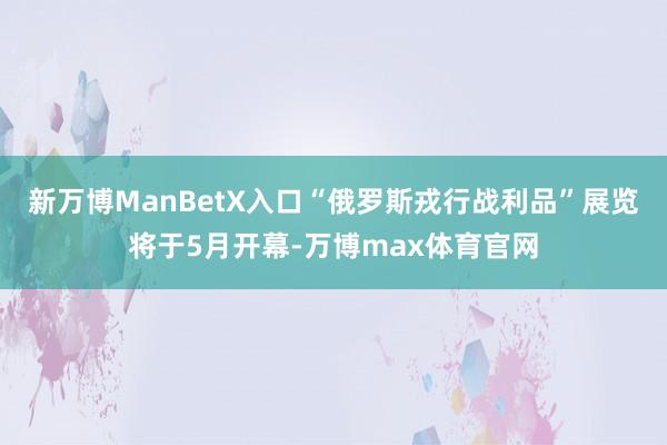 新万博ManBetX入口“俄罗斯戎行战利品”展览将于5月开幕-万博max体育官网