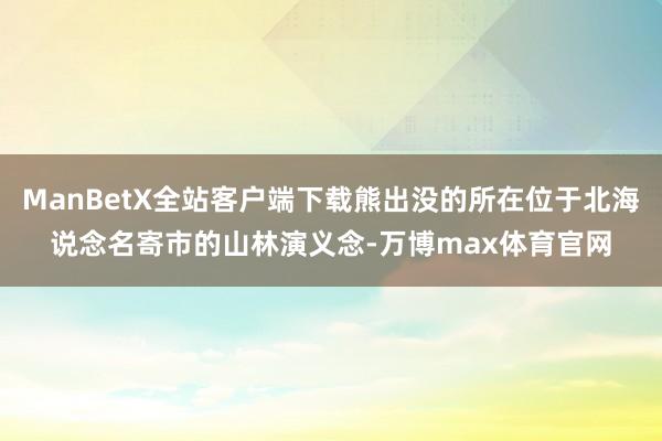 ManBetX全站客户端下载熊出没的所在位于北海说念名寄市的山林演义念-万博max体育官网