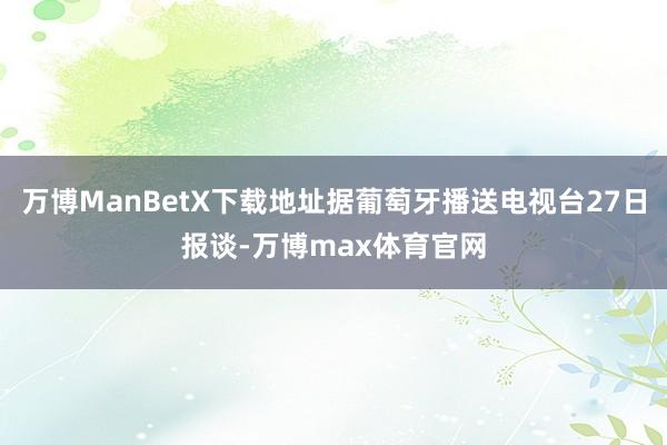 万博ManBetX下载地址据葡萄牙播送电视台27日报谈-万博max体育官网