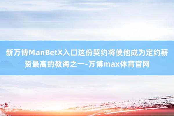 新万博ManBetX入口这份契约将使他成为定约薪资最高的教诲之一-万博max体育官网