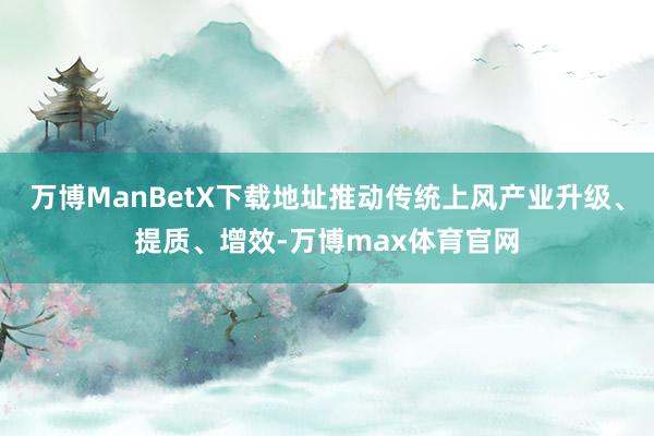 万博ManBetX下载地址推动传统上风产业升级、提质、增效-万博max体育官网