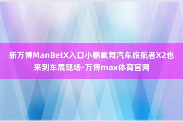 新万博ManBetX入口小鹏飘舞汽车旅航者X2也来到车展现场-万博max体育官网