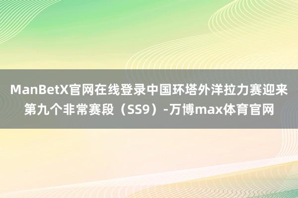 ManBetX官网在线登录中国环塔外洋拉力赛迎来第九个非常赛段（SS9）-万博max体育官网