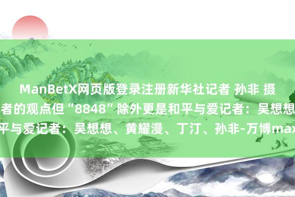 ManBetX网页版登录注册新华社记者 孙非 摄登上8848是每一位登山者的观点但“8848”除外更是和平与爱记者：吴想想、黄耀漫、丁汀、孙非-万博max体育官网