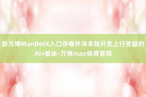 新万博ManBetX入口存眷外洋本钱开支上行受益的AI+板块-万博max体育官网