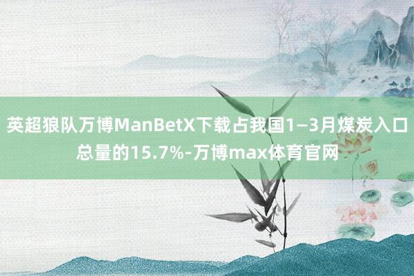 英超狼队万博ManBetX下载占我国1—3月煤炭入口总量的15.7%-万博max体育官网