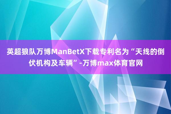 英超狼队万博ManBetX下载专利名为“天线的倒伏机构及车辆”-万博max体育官网