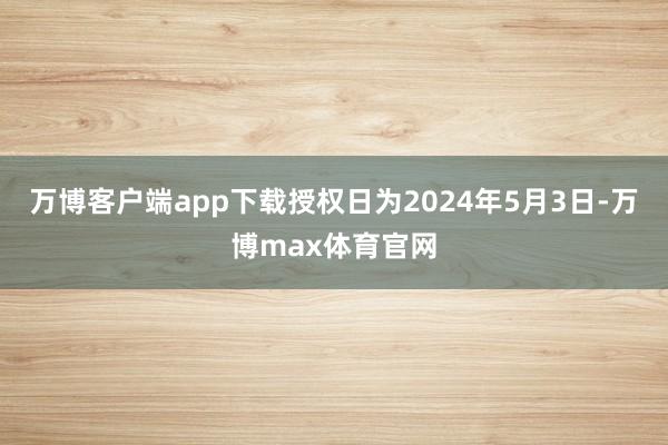 万博客户端app下载授权日为2024年5月3日-万博max体育官网