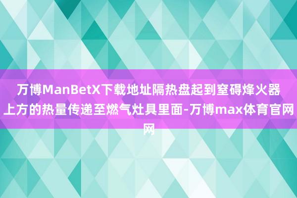 万博ManBetX下载地址隔热盘起到窒碍烽火器上方的热量传递至燃气灶具里面-万博max体育官网