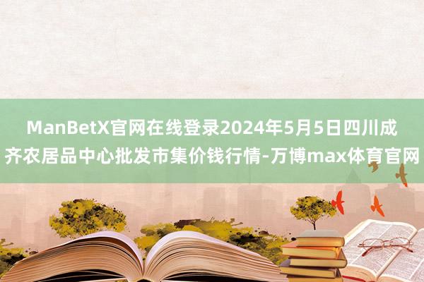 ManBetX官网在线登录2024年5月5日四川成齐农居品中心批发市集价钱行情-万博max体育官网