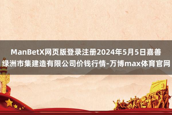 ManBetX网页版登录注册2024年5月5日嘉善绿洲市集建造有限公司价钱行情-万博max体育官网