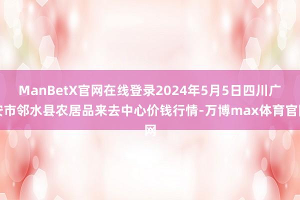 ManBetX官网在线登录2024年5月5日四川广安市邻水县农居品来去中心价钱行情-万博max体育官网