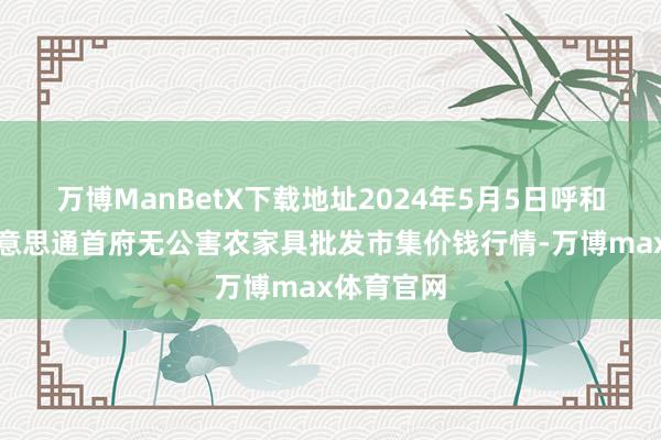 万博ManBetX下载地址2024年5月5日呼和浩特市好意思通首府无公害农家具批发市集价钱行情-万博max体育官网