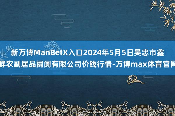 新万博ManBetX入口2024年5月5日吴忠市鑫鲜农副居品阛阓有限公司价钱行情-万博max体育官网