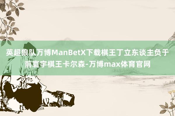 英超狼队万博ManBetX下载棋王丁立东谈主负于前寰宇棋王卡尔森-万博max体育官网