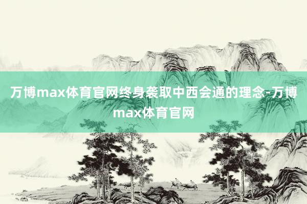 万博max体育官网终身袭取中西会通的理念-万博max体育官网