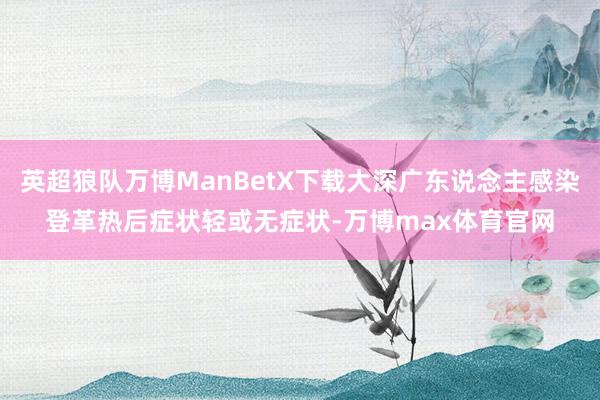 英超狼队万博ManBetX下载大深广东说念主感染登革热后症状轻或无症状-万博max体育官网