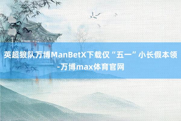 英超狼队万博ManBetX下载仅“五一”小长假本领-万博max体育官网