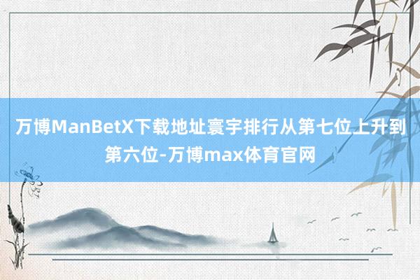 万博ManBetX下载地址寰宇排行从第七位上升到第六位-万博max体育官网