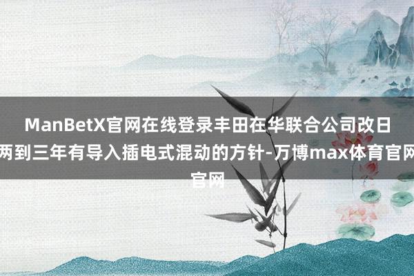 ManBetX官网在线登录丰田在华联合公司改日两到三年有导入插电式混动的方针-万博max体育官网