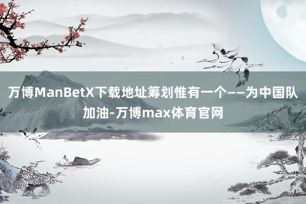 万博ManBetX下载地址筹划惟有一个——为中国队加油-万博max体育官网