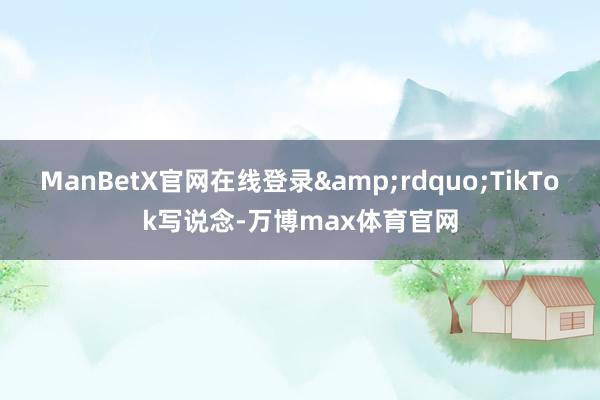 ManBetX官网在线登录&rdquo;TikTok写说念-万博max体育官网