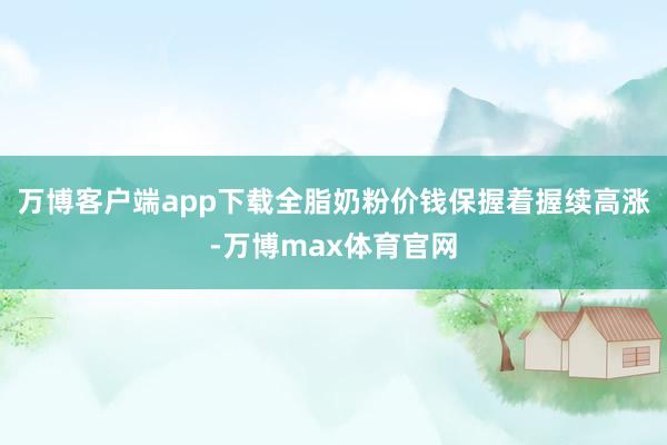 万博客户端app下载全脂奶粉价钱保握着握续高涨-万博max体育官网