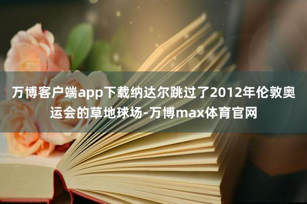 万博客户端app下载纳达尔跳过了2012年伦敦奥运会的草地球场-万博max体育官网