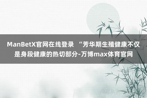 ManBetX官网在线登录  “芳华期生殖健康不仅是身段健康的热切部分-万博max体育官网