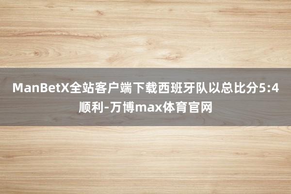 ManBetX全站客户端下载西班牙队以总比分5:4顺利-万博max体育官网