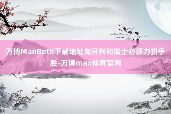 万博ManBetX下载地址匈牙利和瑞士必须力拼争胜-万博max体育官网