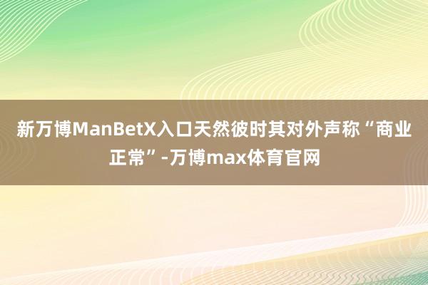 新万博ManBetX入口天然彼时其对外声称“商业正常”-万博max体育官网