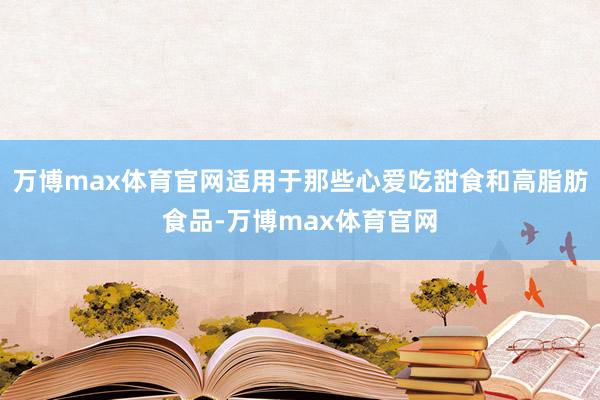 万博max体育官网适用于那些心爱吃甜食和高脂肪食品-万博max体育官网